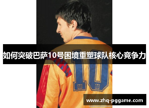如何突破巴萨10号困境重塑球队核心竞争力