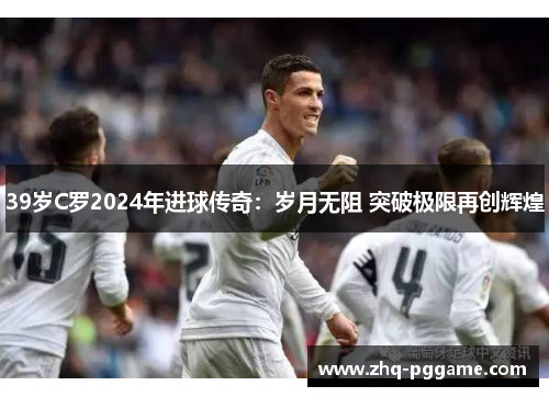 39岁C罗2024年进球传奇：岁月无阻 突破极限再创辉煌