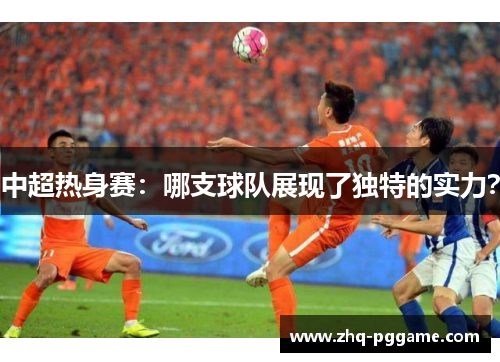 中超热身赛：哪支球队展现了独特的实力？