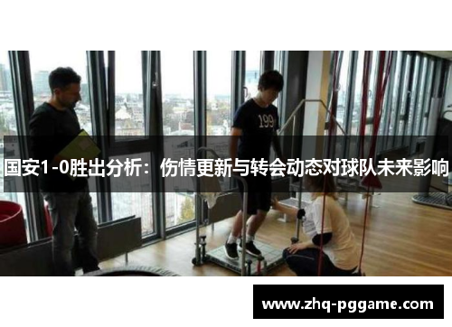 国安1-0胜出分析：伤情更新与转会动态对球队未来影响