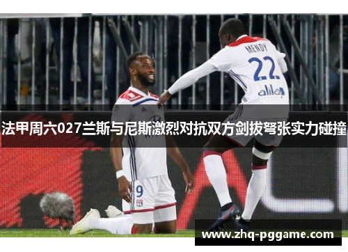 法甲周六027兰斯与尼斯激烈对抗双方剑拔弩张实力碰撞