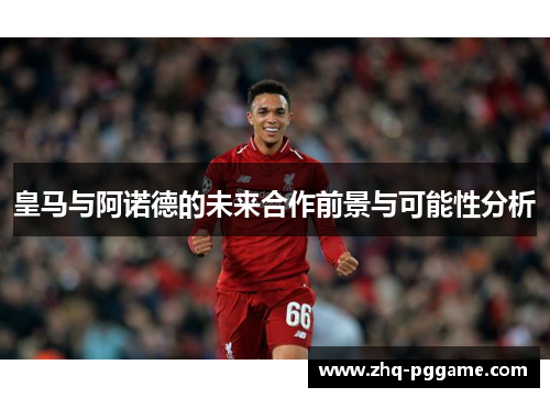 皇马与阿诺德的未来合作前景与可能性分析