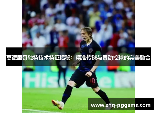 莫德里奇独特技术特征揭秘：精准传球与灵动控球的完美融合