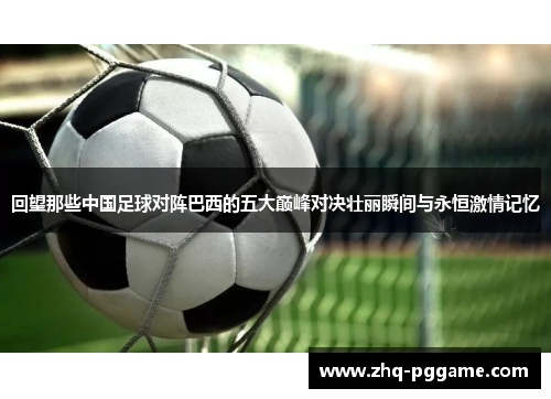 回望那些中国足球对阵巴西的五大巅峰对决壮丽瞬间与永恒激情记忆