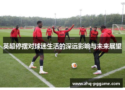 英超停摆对球迷生活的深远影响与未来展望