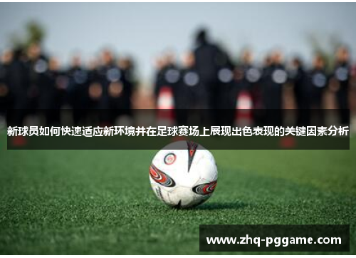 新球员如何快速适应新环境并在足球赛场上展现出色表现的关键因素分析 新球员如何快速适应新环境并在足球赛场上展现出色表现的关键因素分析