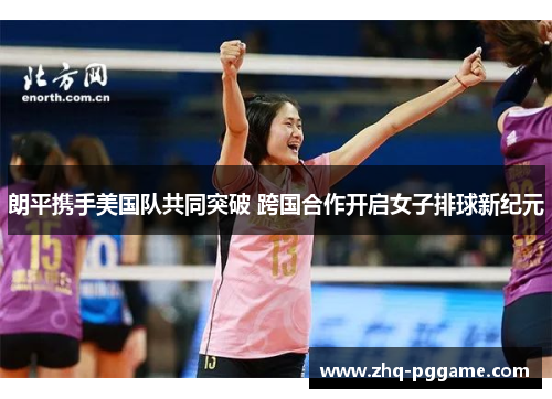 朗平携手美国队共同突破 跨国合作开启女子排球新纪元 朗平携手美国队共同突破 跨国合作开启女子排球新纪元