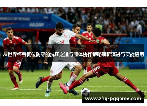 从世界杯看低位防守的抗压之道与整体协作策略解析演进与实战应用