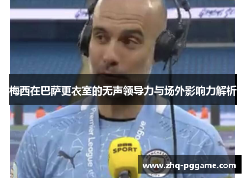 梅西在巴萨更衣室的无声领导力与场外影响力解析