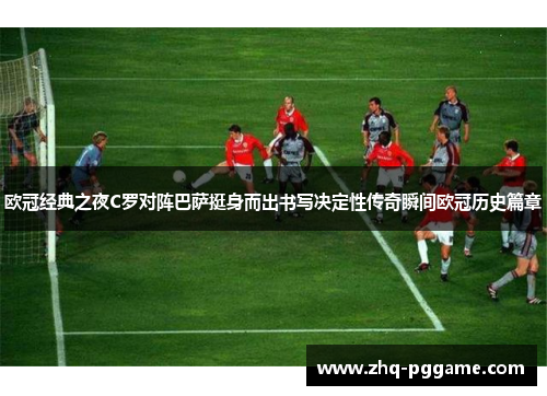 欧冠经典之夜C罗对阵巴萨挺身而出书写决定性传奇瞬间欧冠历史篇章