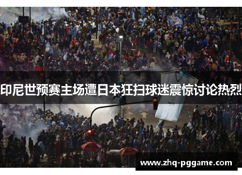 印尼世预赛主场遭日本狂扫球迷震惊讨论热烈