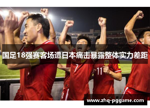 国足18强赛客场遭日本痛击暴露整体实力差距 国足18强赛客场遭日本痛击暴露整体实力差距