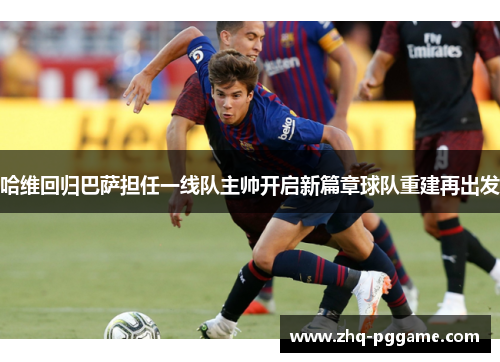 哈维回归巴萨担任一线队主帅开启新篇章球队重建再出发