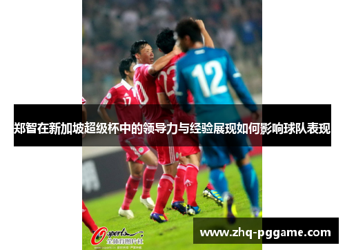 郑智在新加坡超级杯中的领导力与经验展现如何影响球队表现 郑智在新加坡超级杯中的领导力与经验展现如何影响球队表现